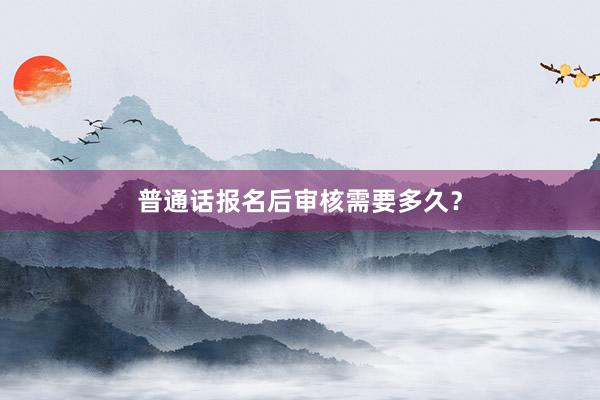 普通话报名后审核需要多久？